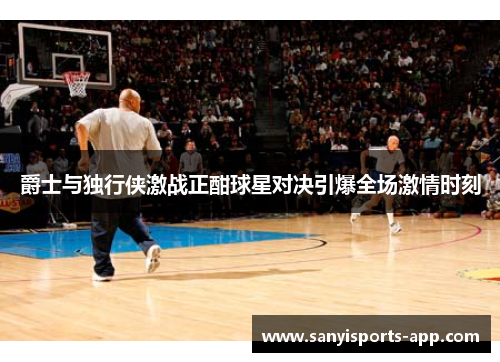 爵士与独行侠激战正酣球星对决引爆全场激情时刻